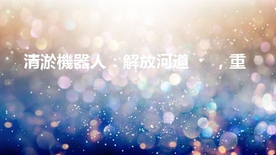 清淤機器人：解放河道，重塑自然秩序！
